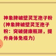 神象牌破壁灵芝孢子粉(神象牌破壁灵芝孢子粉：突破健康瓶颈，提升身体免疫力)