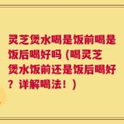 灵芝煲水喝是饭前喝是饭后喝好吗 (喝灵芝煲水饭前还是饭后喝好？详解喝法！)