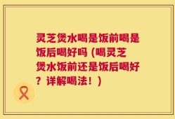 灵芝煲水喝是饭前喝是饭后喝好吗 (喝灵芝煲水饭前还是饭后喝好？详解喝法！)