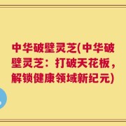 中华破壁灵芝(中华破壁灵芝：打破天花板，解锁健康领域新纪元)