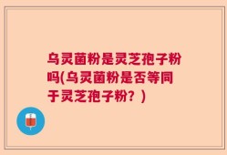 乌灵菌粉是灵芝孢子粉吗(乌灵菌粉是否等同于灵芝孢子粉？)