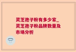 灵芝孢子粉有多少家_灵芝孢子粉品牌数量及市场分析