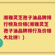 湘雅灵芝孢子油品牌排行榜及价格(湘雅灵芝孢子油品牌排行及价格大比拼！)