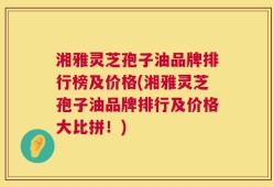 湘雅灵芝孢子油品牌排行榜及价格(湘雅灵芝孢子油品牌排行及价格大比拼！)