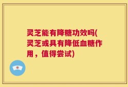 灵芝能有降糖功效吗(灵芝或具有降低血糖作用，值得尝试)