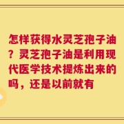 怎样获得水灵芝孢子油？灵芝孢子油是利用现代医学技术提炼出来的吗，还是以前就有