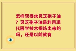 怎样获得水灵芝孢子油？灵芝孢子油是利用现代医学技术提炼出来的吗，还是以前就有