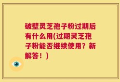 破壁灵芝孢子粉过期后有什么用(过期灵芝孢子粉能否继续使用？新解答！)