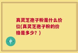 真灵芝孢子粉是什么价位(真灵芝孢子粉的价格是多少？)