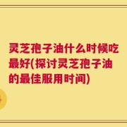 灵芝孢子油什么时候吃最好(探讨灵芝孢子油的最佳服用时间)