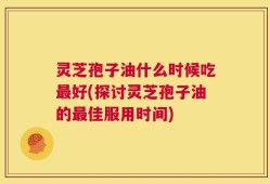 灵芝孢子油什么时候吃最好(探讨灵芝孢子油的最佳服用时间)