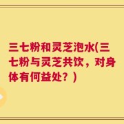三七粉和灵芝泡水(三七粉与灵芝共饮，对身体有何益处？)