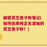 破壁灵芝孢子粉笔记(如何选择纯正无添加的灵芝孢子粉？)
