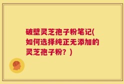 破壁灵芝孢子粉笔记(如何选择纯正无添加的灵芝孢子粉？)