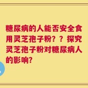 糖尿病的人能否安全食用灵芝孢子粉？？探究灵芝孢子粉对糖尿病人的影响？