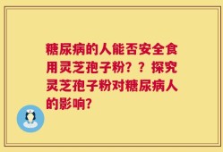 糖尿病的人能否安全食用灵芝孢子粉？？探究灵芝孢子粉对糖尿病人的影响？