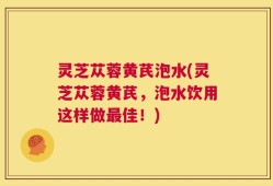 灵芝苁蓉黄芪泡水(灵芝苁蓉黄芪，泡水饮用这样做最佳！)