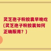 灵芝孢子粉胶囊早晚吃(灵芝孢子粉胶囊如何正确服用？)