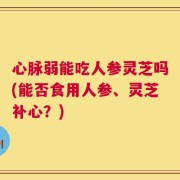 心脉弱能吃人参灵芝吗(能否食用人参、灵芝补心？)