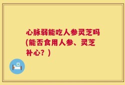心脉弱能吃人参灵芝吗(能否食用人参、灵芝补心？)