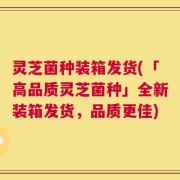 灵芝菌种装箱发货(「高品质灵芝菌种」全新装箱发货，品质更佳)