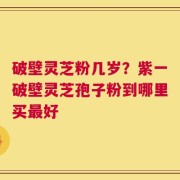 破壁灵芝粉几岁？紫一破壁灵芝孢子粉到哪里买最好
