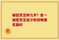 破壁灵芝粉几岁？紫一破壁灵芝孢子粉到哪里买最好