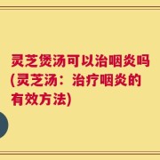 灵芝煲汤可以治咽炎吗(灵芝汤：治疗咽炎的有效方法)