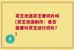 灵芝泡酒灵芝要切片吗(灵芝泡酒制作：是否需要对灵芝进行切片？)
