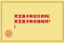 灵芝孢子粉论斤的吗(灵芝孢子粉价格如何？)