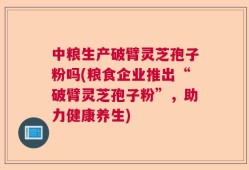 中粮生产破臂灵芝孢子粉吗(粮食企业推出“破臂灵芝孢子粉”，助力健康养生)