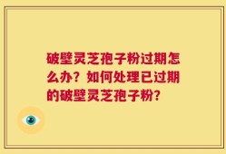 破壁灵芝孢子粉过期怎么办？如何处理已过期的破壁灵芝孢子粉？