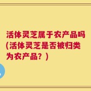 活体灵芝属于农产品吗(活体灵芝是否被归类为农产品？)