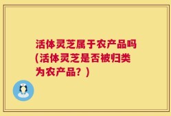 活体灵芝属于农产品吗(活体灵芝是否被归类为农产品？)