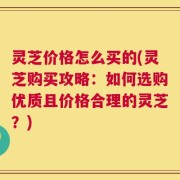 灵芝价格怎么买的(灵芝购买攻略：如何选购优质且价格合理的灵芝？)