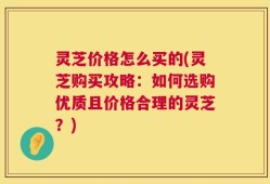 灵芝价格怎么买的(灵芝购买攻略：如何选购优质且价格合理的灵芝？)