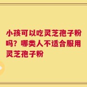 小孩可以吃灵芝孢子粉吗？哪类人不适合服用灵芝孢子粉