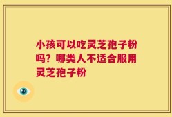 小孩可以吃灵芝孢子粉吗？哪类人不适合服用灵芝孢子粉
