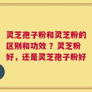 灵芝孢子粉和灵芝粉的区别和功效 ？灵芝粉好，还是灵芝孢子粉好