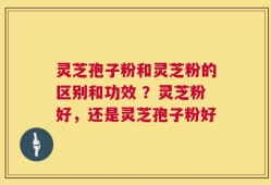 灵芝孢子粉和灵芝粉的区别和功效 ？灵芝粉好，还是灵芝孢子粉好