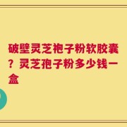 破壁灵芝袍子粉软胶囊？灵芝孢子粉多少钱一盒