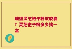 破壁灵芝袍子粉软胶囊？灵芝孢子粉多少钱一盒