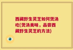 西藏野生灵芝如何煲汤吃(煲汤美味，品尝西藏野生灵芝的方法)