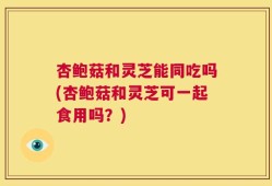 杏鲍菇和灵芝能同吃吗(杏鲍菇和灵芝可一起食用吗？)