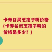 卡寿谷灵芝孢子粉价格(卡寿谷灵芝孢子粉的价格是多少？)