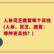 人参灵芝鹿茸哪个高档(人参、灵芝、鹿茸：哪种更高档？)