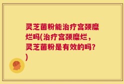 灵芝菌粉能治疗宫颈糜烂吗(治疗宫颈糜烂，灵芝菌粉是有效的吗？)