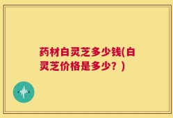 药材白灵芝多少钱(白灵芝价格是多少？)