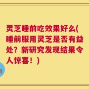 灵芝睡前吃效果好么(睡前服用灵芝是否有益处？新研究发现结果令人惊喜！)