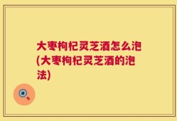 大枣枸杞灵芝酒怎么泡(大枣枸杞灵芝酒的泡法)
